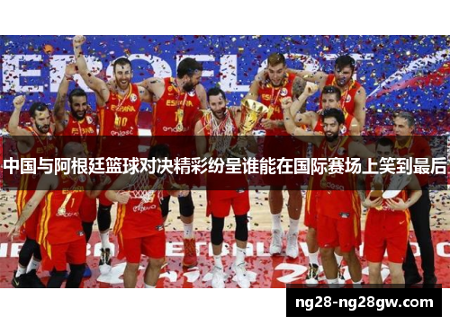 中国与阿根廷篮球对决精彩纷呈谁能在国际赛场上笑到最后